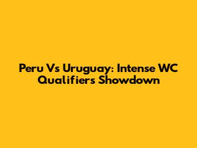 Peru Vs Uruguay: Intense WC Qualifiers Showdown