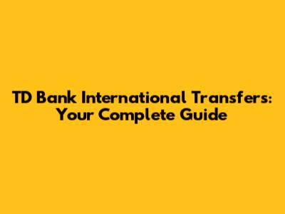 TD Bank International Transfers: Your Complete Guide